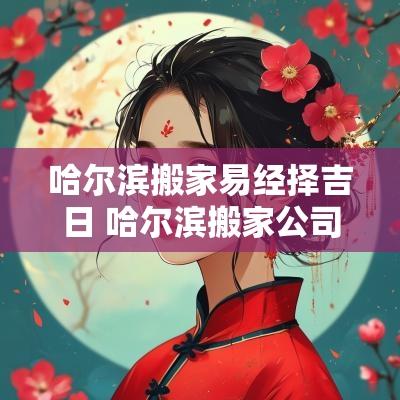 哈尔滨搬家易经择吉日 哈尔滨搬家公司2025排行榜前十名