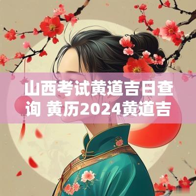 山西考试黄道吉日查询 黄历2025黄道吉日查询考试