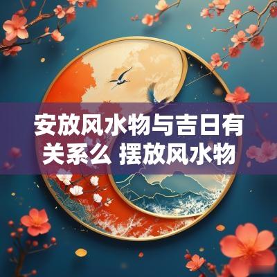 安放风水物与吉日有关系么 摆放风水物件需要什么日子