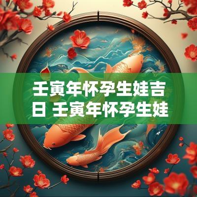 壬寅年怀孕生娃吉日 壬寅年怀孕生娃吉日有哪些