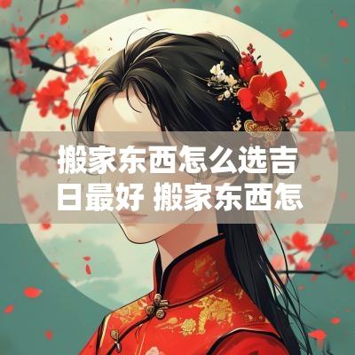 搬家东西怎么选吉日最好 搬家东西怎么选吉日最好呢