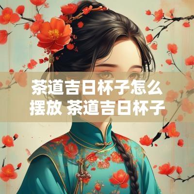 茶道吉日杯子怎么摆放 茶道吉日杯子怎么摆放好看