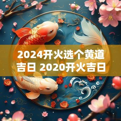 2025开火选个黄道吉日 2025开火吉日