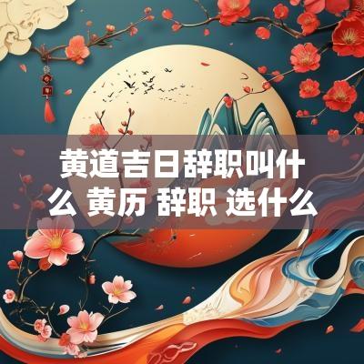 黄道吉日辞职叫什么 黄历 辞职 选什么日子