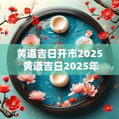 黄道吉日开市2025 黄道吉日2025年