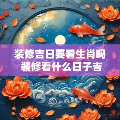装修吉日要看生肖吗 装修看什么日子吉利