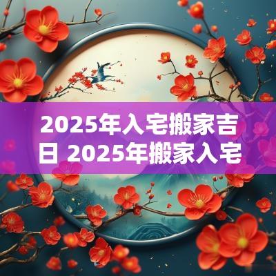 2025年入宅搬家吉日 2025年搬家入宅最佳日期