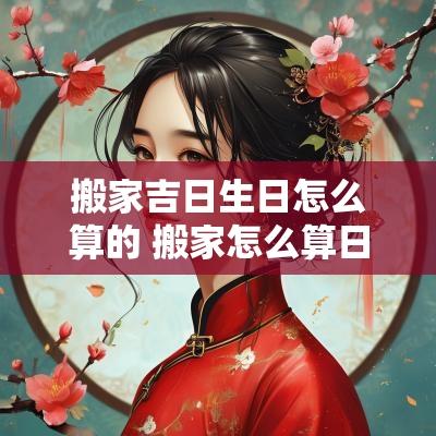 搬家吉日生日怎么算的 搬家怎么算日子吉利