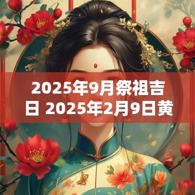 2025年9月祭祖吉日 2025年2月9日黄道吉日是哪几天