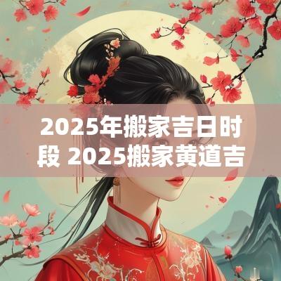 2025年搬家吉日时段 2025搬家黄道吉日