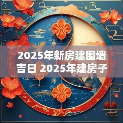 2025年新房建围墙吉日 2025年建房子好不好