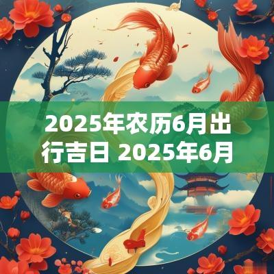 2025年农历6月出行吉日 2025年6月份黄道吉日查询