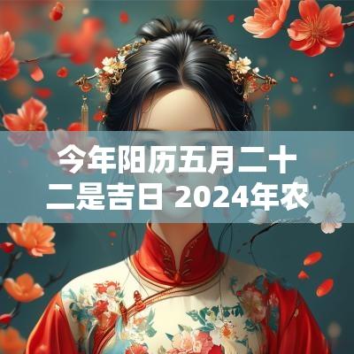今年阳历五月二十二是吉日 2025年农历五月二十二能进火吗？