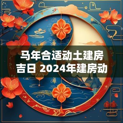 马年合适动土建房吉日 2025年建房动土吉日一览表