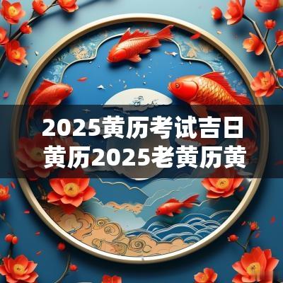 2025黄历考试吉日 黄历2025老黄历黄道吉日查询