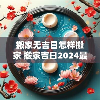 搬家无吉日怎样搬家 搬家吉日2025最佳搬家时间