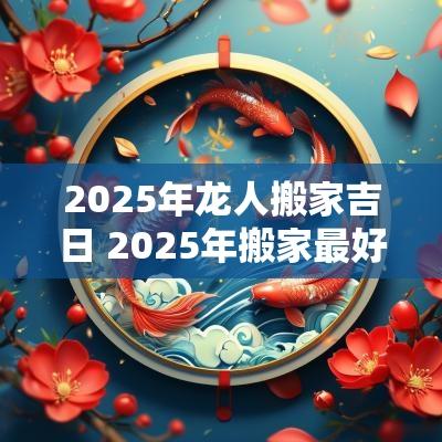 2025年龙人搬家吉日 2025年搬家最好的黄道吉日