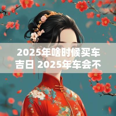 2025年啥时候买车吉日 2025年车会不会更便宜