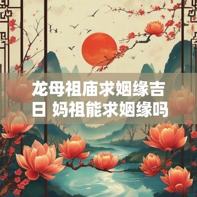 龙母祖庙求姻缘吉日 妈祖能求姻缘吗