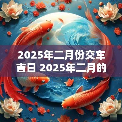 2025年二月份交车吉日 2025年二月的黄道吉日