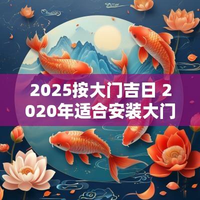 2025按大门吉日 2025年适合安装大门的日子