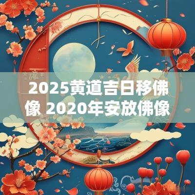 2025黄道吉日移佛像 2025年安放佛像的黄道吉日