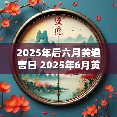 2025年后六月黄道吉日 2025年6月黄道吉日一览表