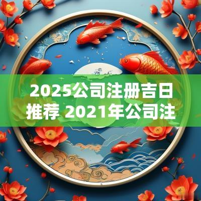2025公司注册吉日推荐 2025年公司注册吉日推荐