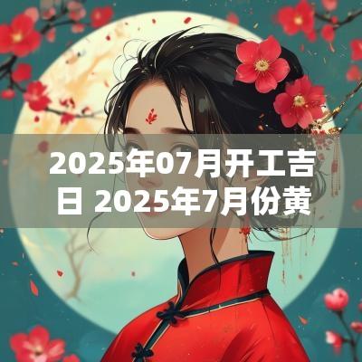 2025年07月开工吉日 2025年7月份黄道吉日