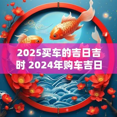 2025买车的吉日吉时 2025年购车吉日吉时查询