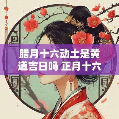 腊月十六动土是黄道吉日吗 正月十六动土好吗