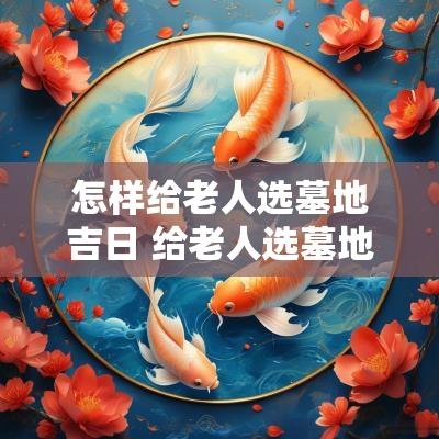 怎样给老人选墓地吉日 给老人选墓地如何看风水