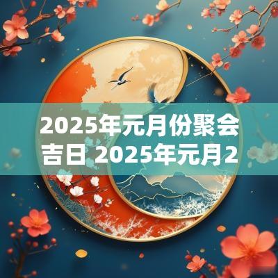 2025年元月份聚会吉日 2025年元月25日是黄道吉日