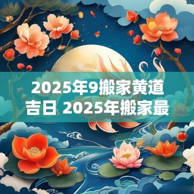2025年9搬家黄道吉日 2025年搬家最好的黄道吉日
