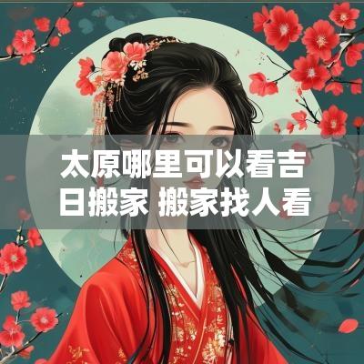 太原哪里可以看吉日搬家 搬家找人看了日子可以改变吗