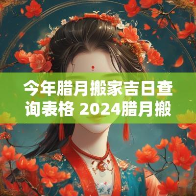 今年腊月搬家吉日查询表格 2025腊月搬家的黄道吉日