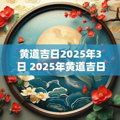 黄道吉日2025年3日 2025年黄道吉日查询