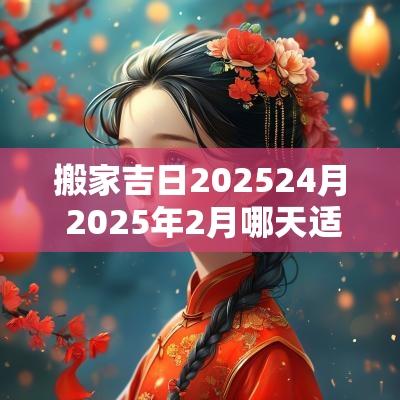 搬家吉日202524月 2025年2月哪天适合搬家
