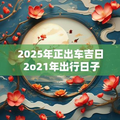 2025年正出车吉日 2o21年出行日子