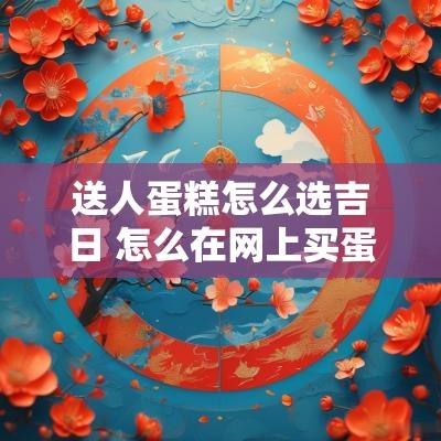 送人蛋糕怎么选吉日 怎么在网上买蛋糕送人