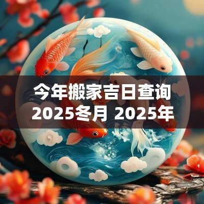 今年搬家吉日查询2025冬月 2025年2月哪天适合搬家