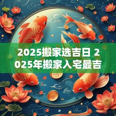 2025搬家选吉日 2025年搬家入宅最吉利好日子