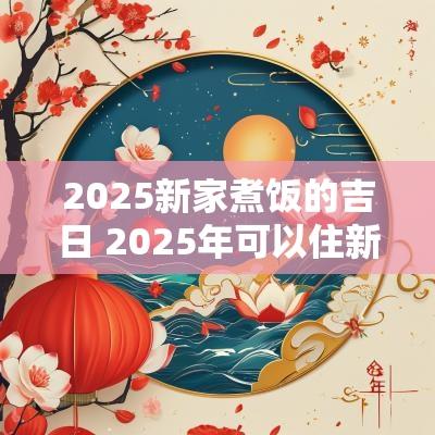 2025新家煮饭的吉日 2025年可以住新房吗