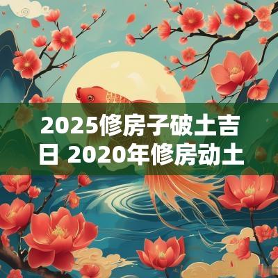 2025修房子破土吉日 2025年修房动土吉日查询