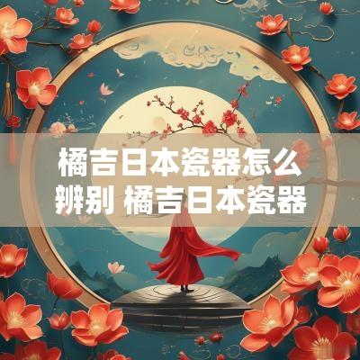 橘吉日本瓷器怎么辨别 橘吉日本瓷器