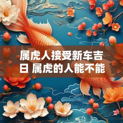 属虎人接受新车吉日 属虎的人能不能接新娘