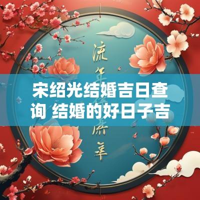 宋绍光结婚吉日查询 结婚的好日子吉日查询