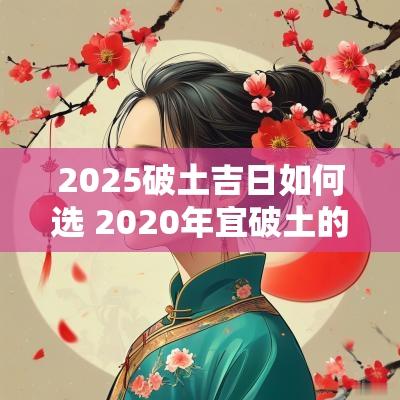 2025破土吉日如何选 2025年宜破土的日子