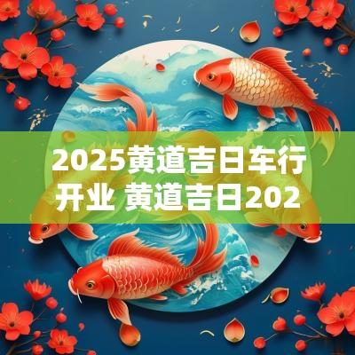 2025黄道吉日车行开业 黄道吉日2025年