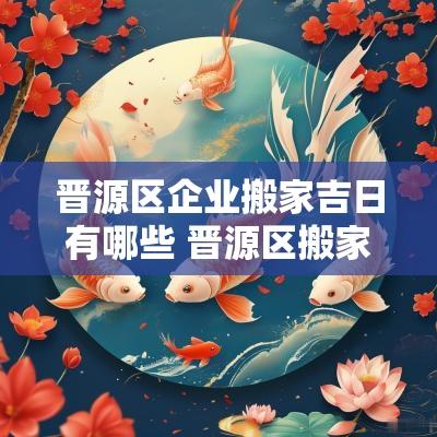 晋源区企业搬家吉日有哪些 晋源区搬家公司有哪些